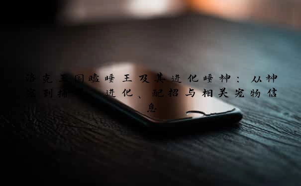 洛克王国瞌睡王及其进化睡神：从神宠到捕捉、进化、配招与相关宠物信息