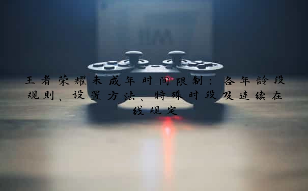 王者荣耀未成年时间限制：各年龄段规则、设置方法、特殊时段及连续在线规定