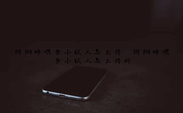 阴阳师喂食小纸人怎么得　阴阳师喂食小纸人怎么得的
