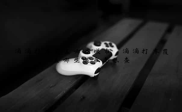 滴滴打车覆盖哪些城市　滴滴打车覆盖哪些城市怎么查