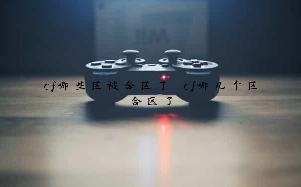 cf哪些区被合区了　cf哪几个区合区了