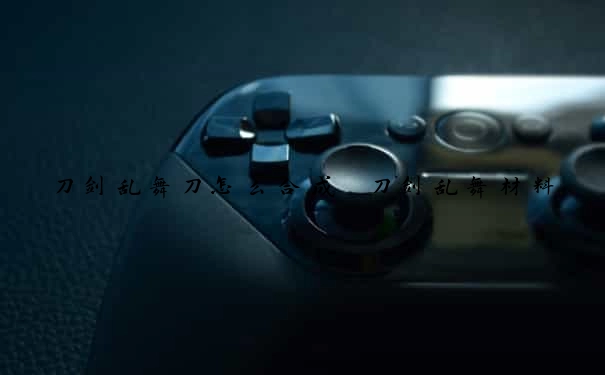 刀剑乱舞刀怎么合成　刀剑乱舞材料
