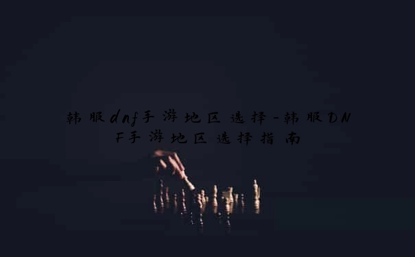 韩服dnf手游地区选择-韩服DNF手游地区选择指南